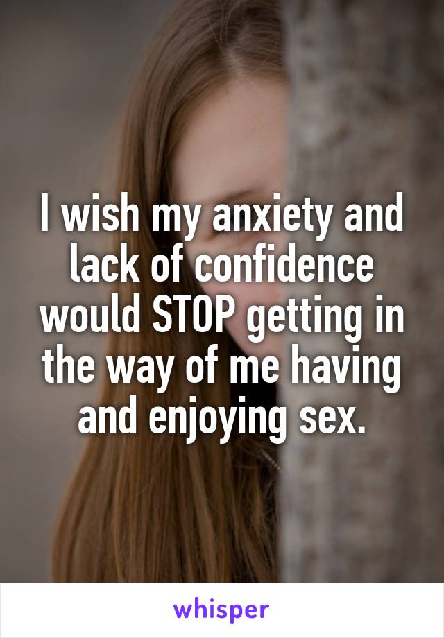 I wish my anxiety and lack of confidence would STOP getting in the way of me having and enjoying sex.