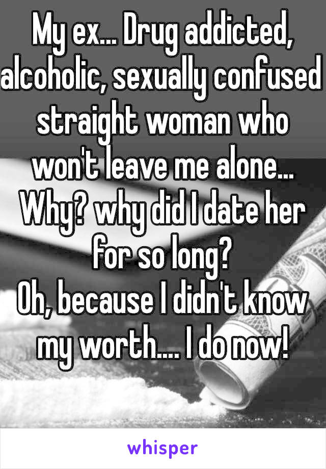 My ex... Drug addicted, alcoholic, sexually confused straight woman who won't leave me alone... Why? why did I date her for so long? 
Oh, because I didn't know my worth.... I do now! 