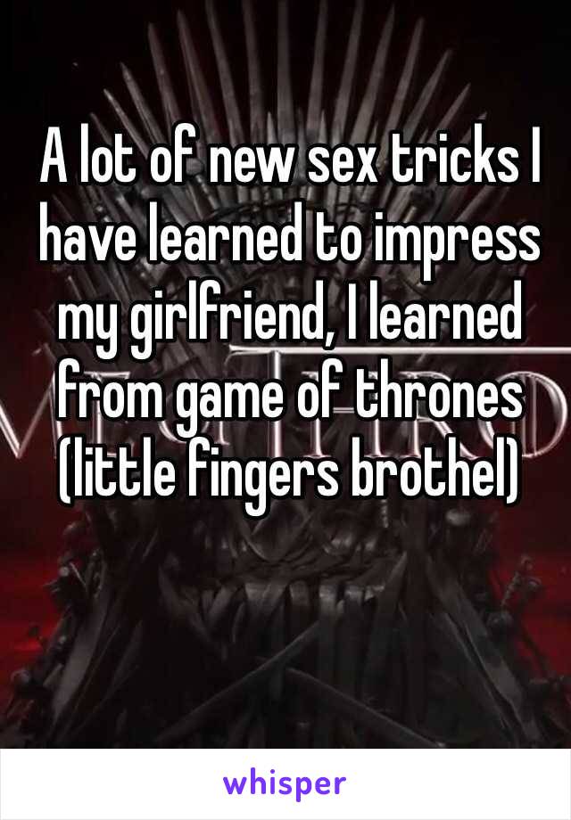 A lot of new sex tricks I have learned to impress my girlfriend, I learned from game of thrones (little fingers brothel)