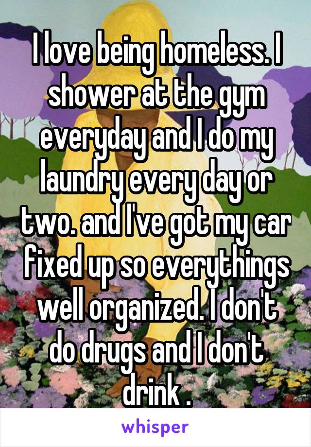 I love being homeless. I shower at the gym everyday and I do my laundry every day or two. and I've got my car fixed up so everythings well organized. I don't do drugs and I don't drink .