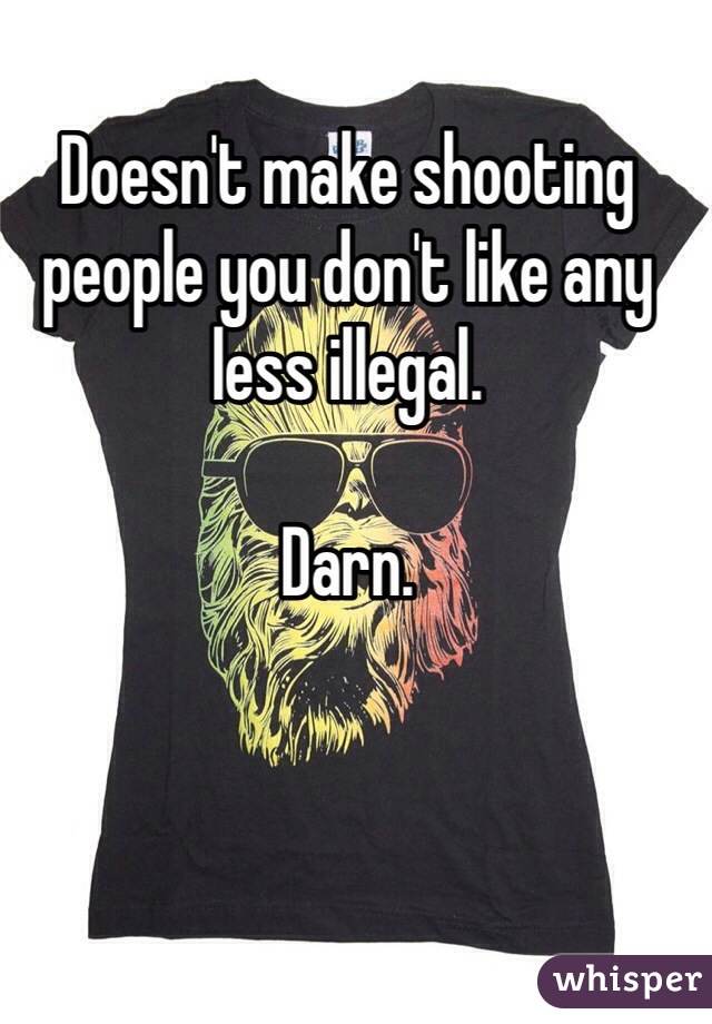 Doesn't make shooting people you don't like any less illegal.

Darn.