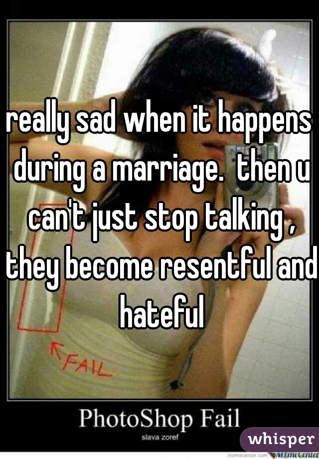 really sad when it happens during a marriage.  then u can't just stop talking , they become resentful and hateful