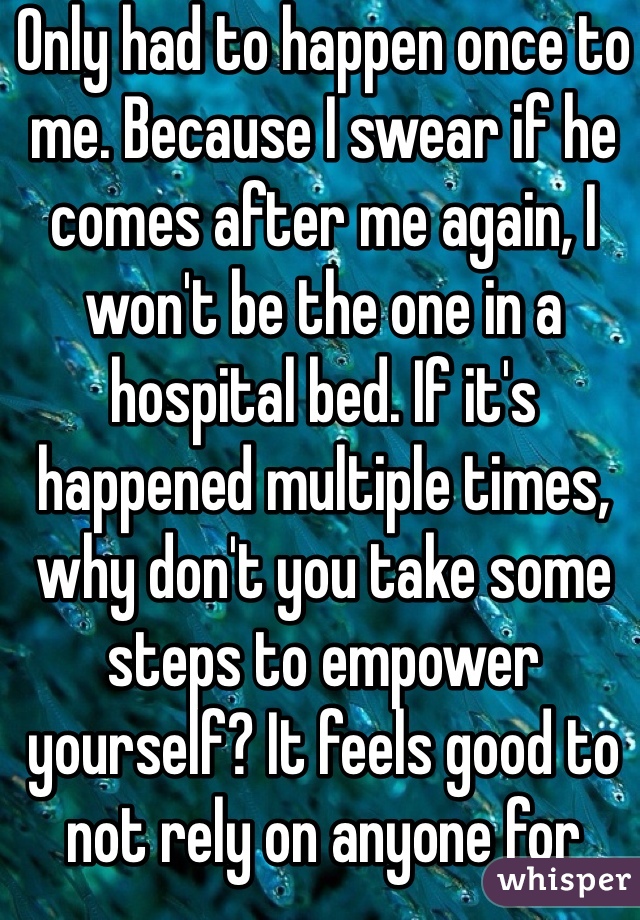 Only had to happen once to me. Because I swear if he comes after me again, I won't be the one in a hospital bed. If it's happened multiple times, why don't you take some steps to empower yourself? It feels good to not rely on anyone for protection. 