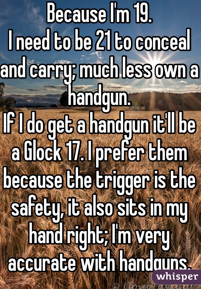 Because I'm 19.
I need to be 21 to conceal and carry; much less own a handgun.
If I do get a handgun it'll be a Glock 17. I prefer them because the trigger is the safety, it also sits in my hand right; I'm very accurate with handguns.