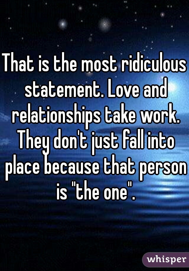 That is the most ridiculous statement. Love and relationships take work. They don't just fall into place because that person is "the one".