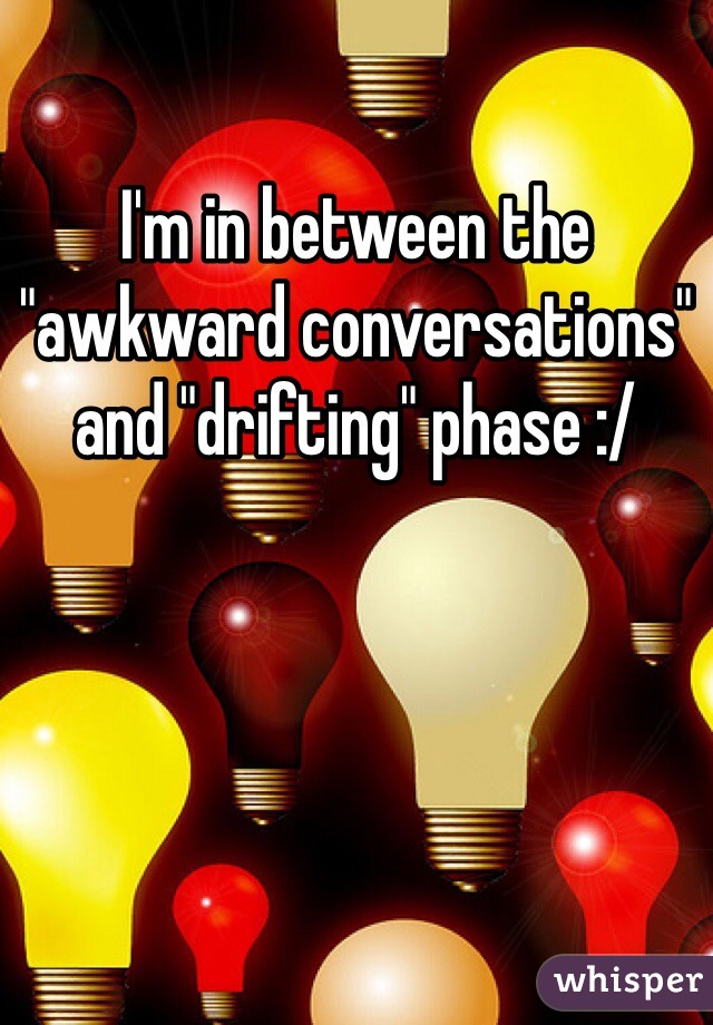 I'm in between the "awkward conversations" and "drifting" phase :/  