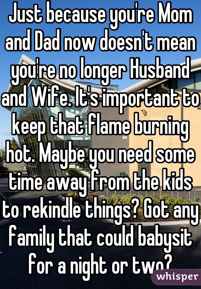Just because you're Mom and Dad now doesn't mean you're no longer Husband and Wife. It's important to keep that flame burning hot. Maybe you need some time away from the kids to rekindle things? Got any family that could babysit for a night or two?