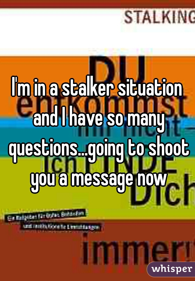 I'm in a stalker situation and I have so many questions...going to shoot you a message now