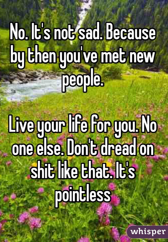 No. It's not sad. Because by then you've met new people.

Live your life for you. No one else. Don't dread on shit like that. It's pointless 