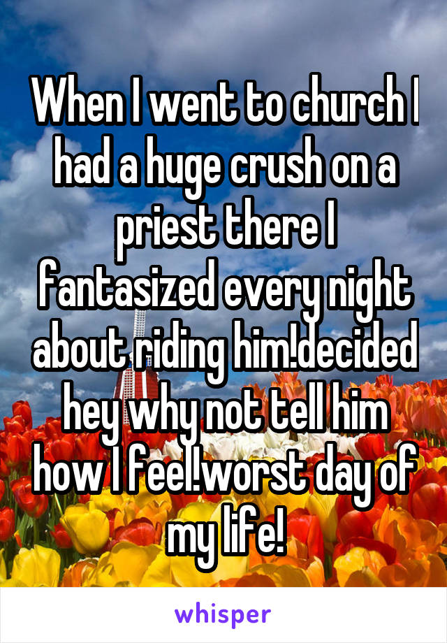 When I went to church I had a huge crush on a priest there I fantasized every night about riding him!decided hey why not tell him how I feel!worst day of my life!