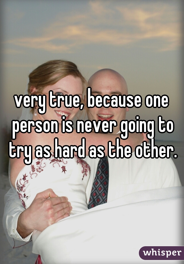 very true, because one person is never going to try as hard as the other.