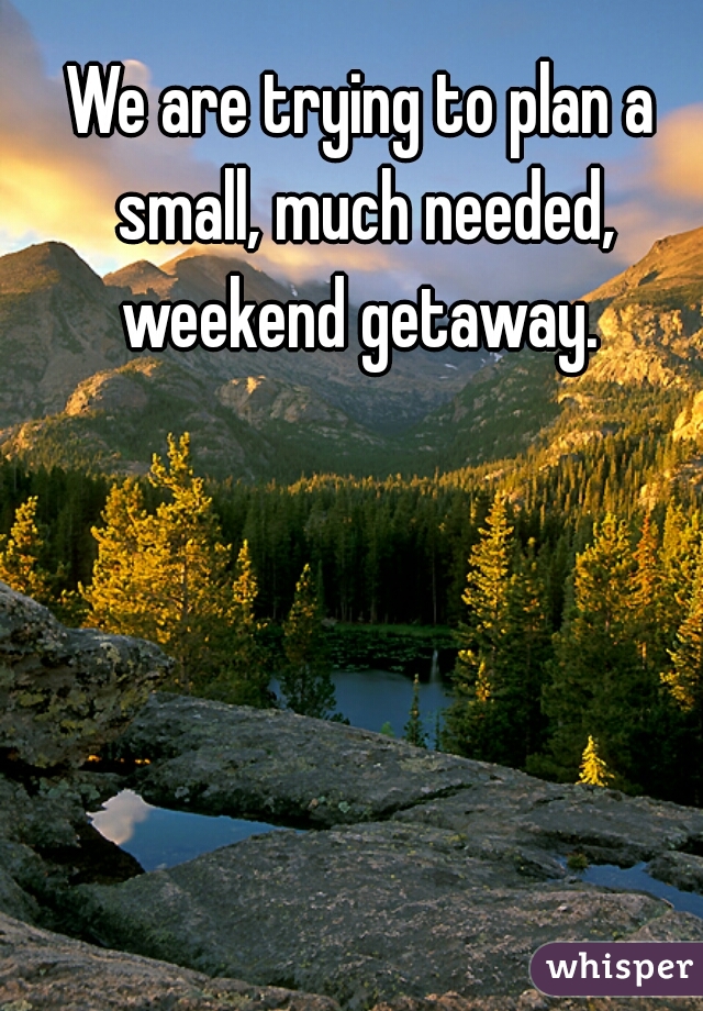 We are trying to plan a small, much needed, weekend getaway. 