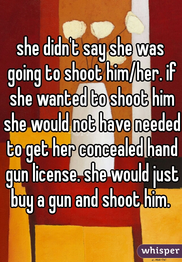 she didn't say she was going to shoot him/her. if she wanted to shoot him she would not have needed to get her concealed hand gun license. she would just buy a gun and shoot him. 