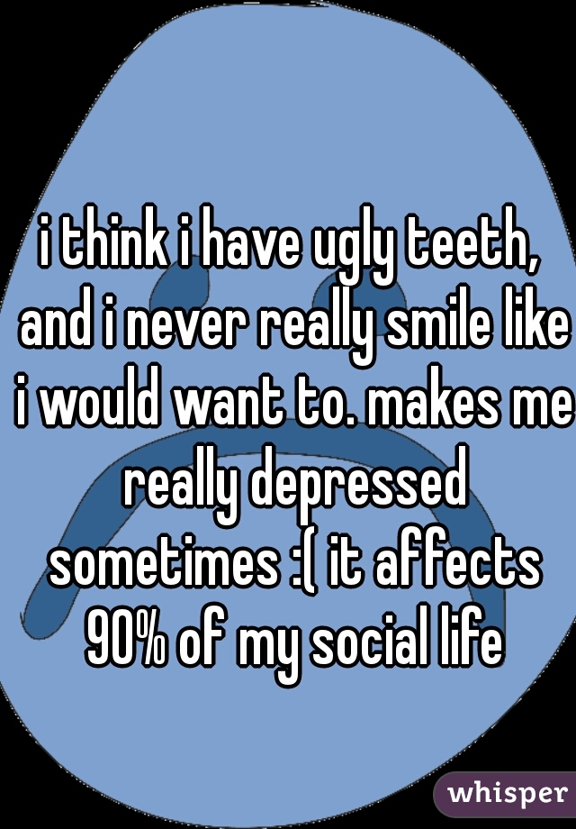 i think i have ugly teeth, and i never really smile like i would want to. makes me really depressed sometimes :( it affects 90% of my social life