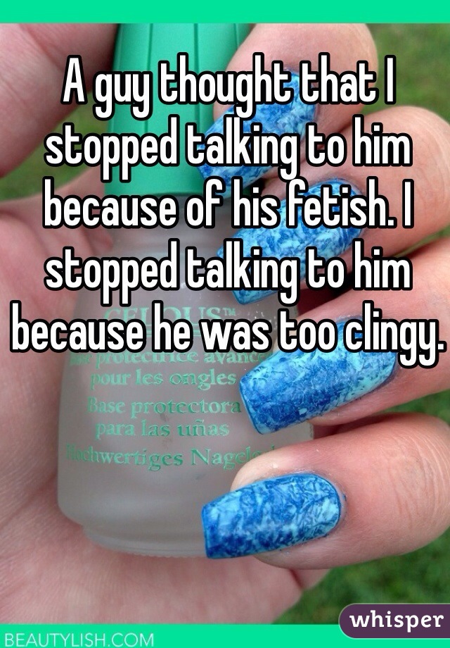 A guy thought that I stopped talking to him because of his fetish. I stopped talking to him because he was too clingy. 