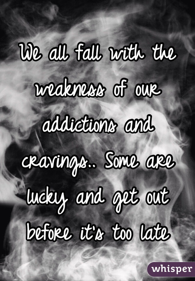 We all fall with the weakness of our addictions and cravings.. Some are lucky and get out before it's too late 