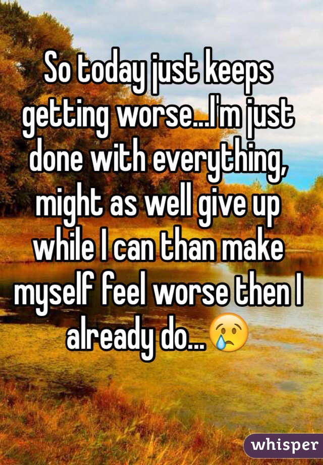 So today just keeps getting worse...I'm just done with everything, might as well give up while I can than make myself feel worse then I already do...ðŸ˜¢