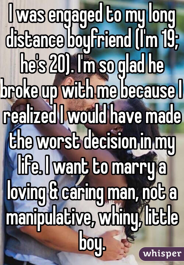 I was engaged to my long distance boyfriend (I'm 19; he's 20). I'm so glad he broke up with me because I realized I would have made the worst decision in my life. I want to marry a loving & caring man, not a manipulative, whiny, little boy.