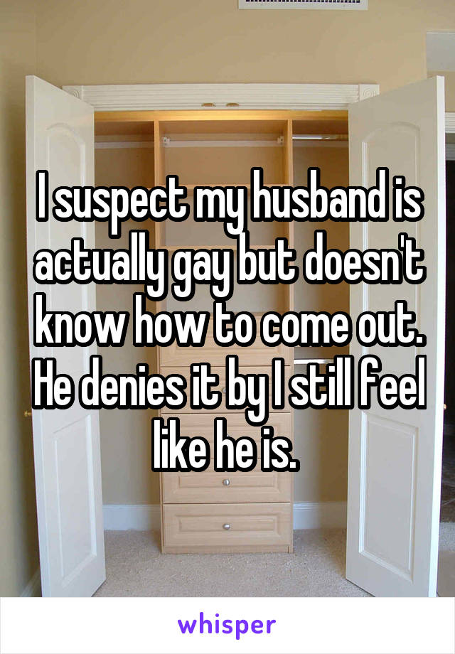 I suspect my husband is actually gay but doesn't know how to come out. He denies it by I still feel like he is. 