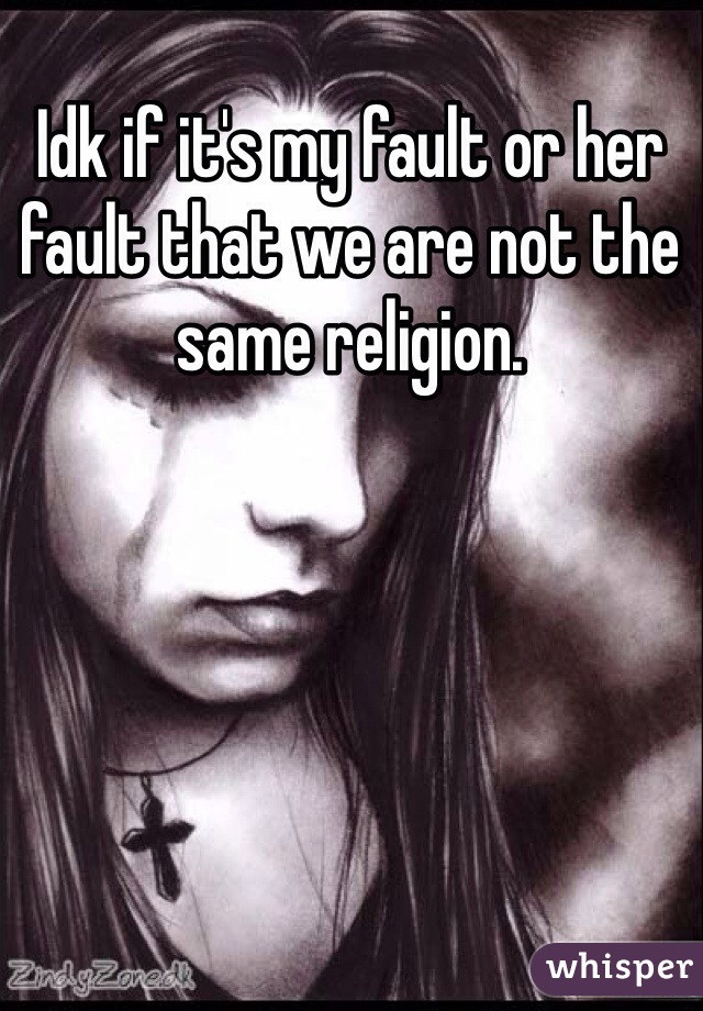 Idk if it's my fault or her fault that we are not the same religion.