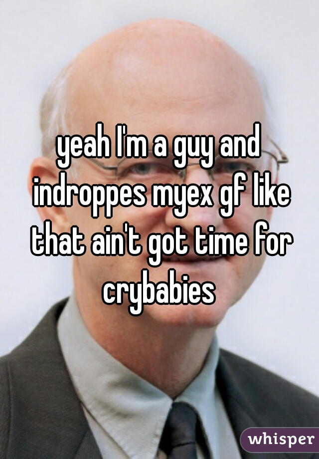 yeah I'm a guy and indroppes myex gf like that ain't got time for crybabies 