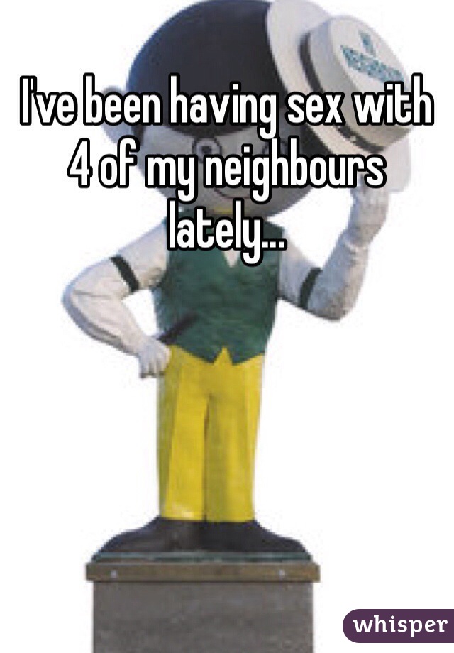 I've been having sex with 4 of my neighbours lately...