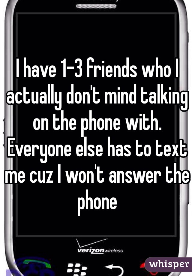 I have 1-3 friends who I actually don't mind talking on the phone with. Everyone else has to text me cuz I won't answer the phone 