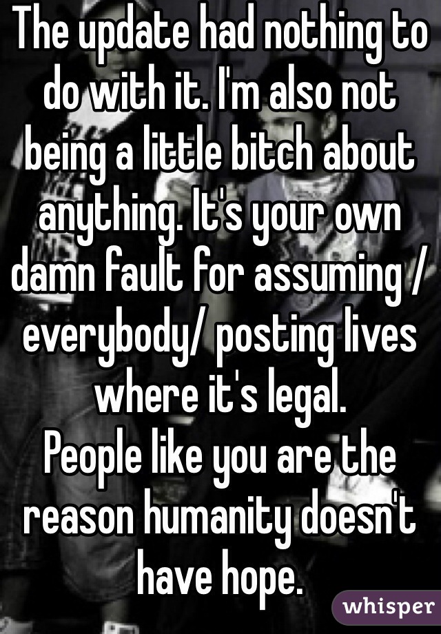 The update had nothing to do with it. I'm also not being a little bitch about anything. It's your own damn fault for assuming /everybody/ posting lives where it's legal.
People like you are the reason humanity doesn't have hope.
Grow up.