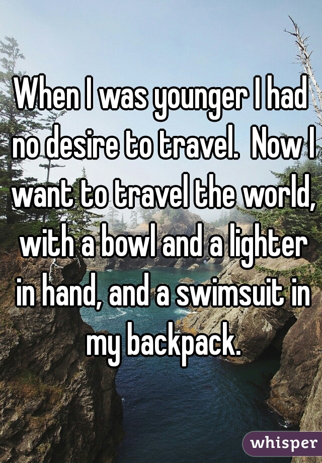 When I was younger I had no desire to travel.  Now I want to travel the world, with a bowl and a lighter in hand, and a swimsuit in my backpack.