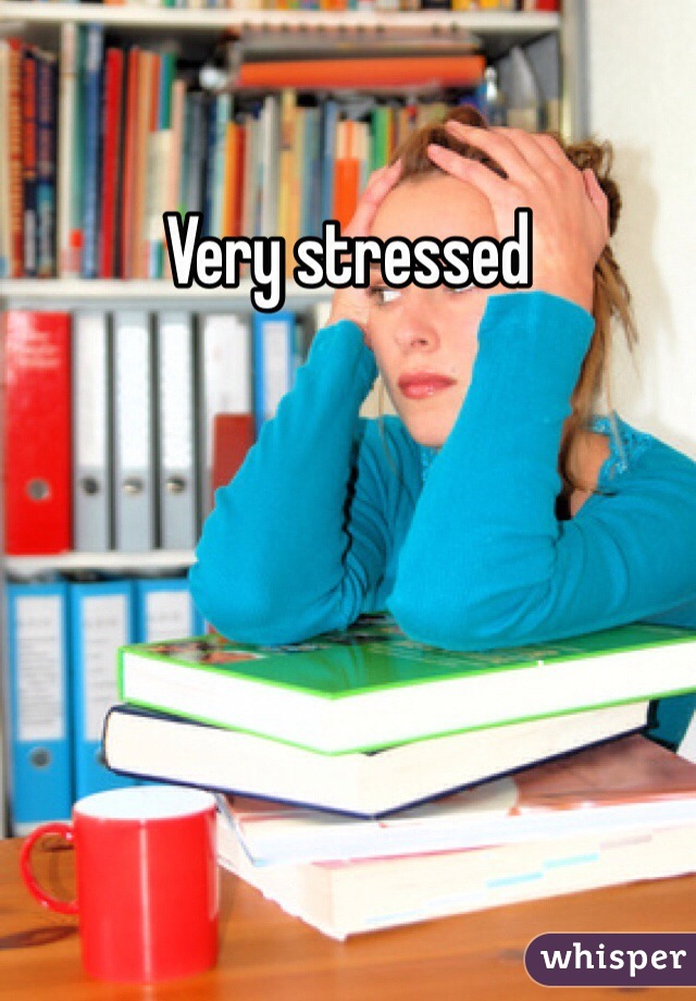Very stressed