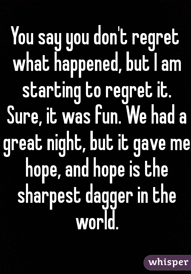 You say you don't regret what happened, but I am starting to regret it. Sure, it was fun. We had a great night, but it gave me hope, and hope is the sharpest dagger in the world.