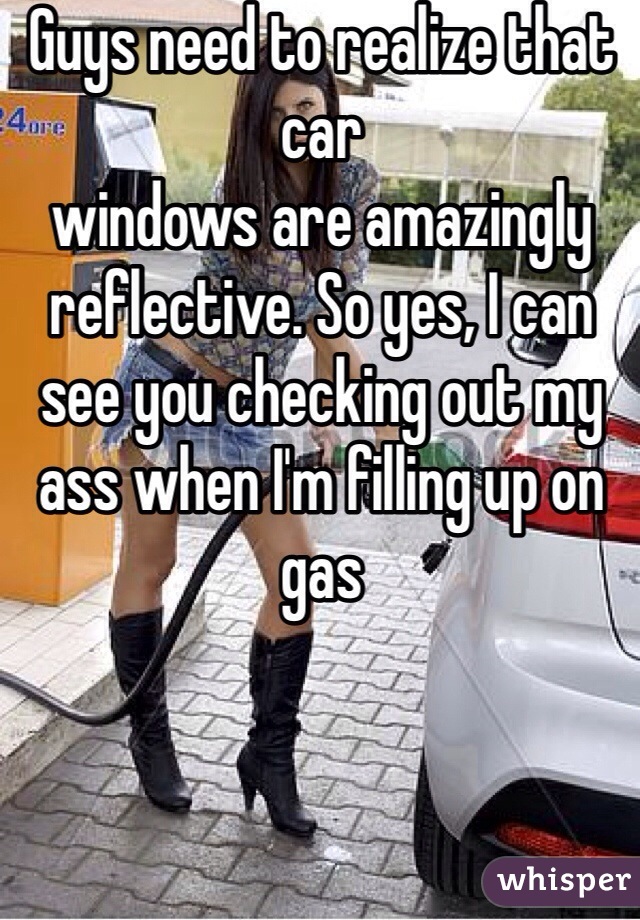 Guys need to realize that car 
windows are amazingly reflective. So yes, I can see you checking out my ass when I'm filling up on gas