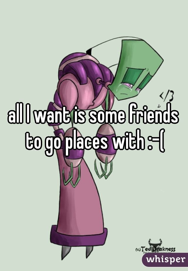 all I want is some friends to go places with :-(
