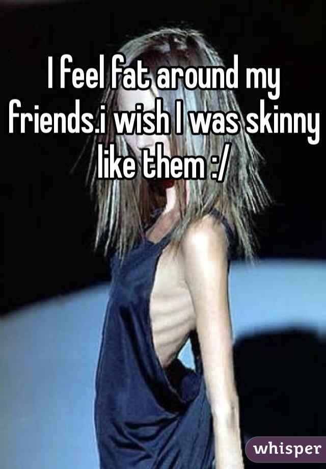 I feel fat around my friends.i wish I was skinny like them :/