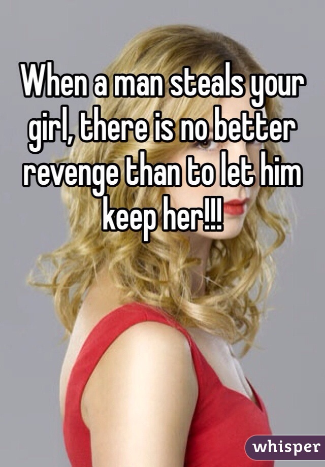When a man steals your girl, there is no better revenge than to let him keep her!!! 