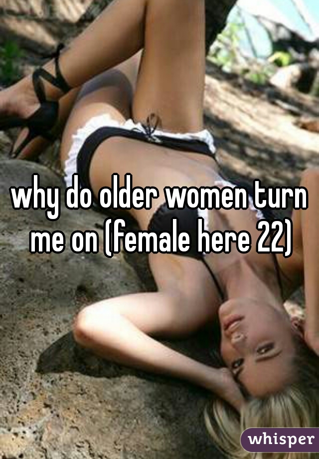 why do older women turn me on (female here 22)