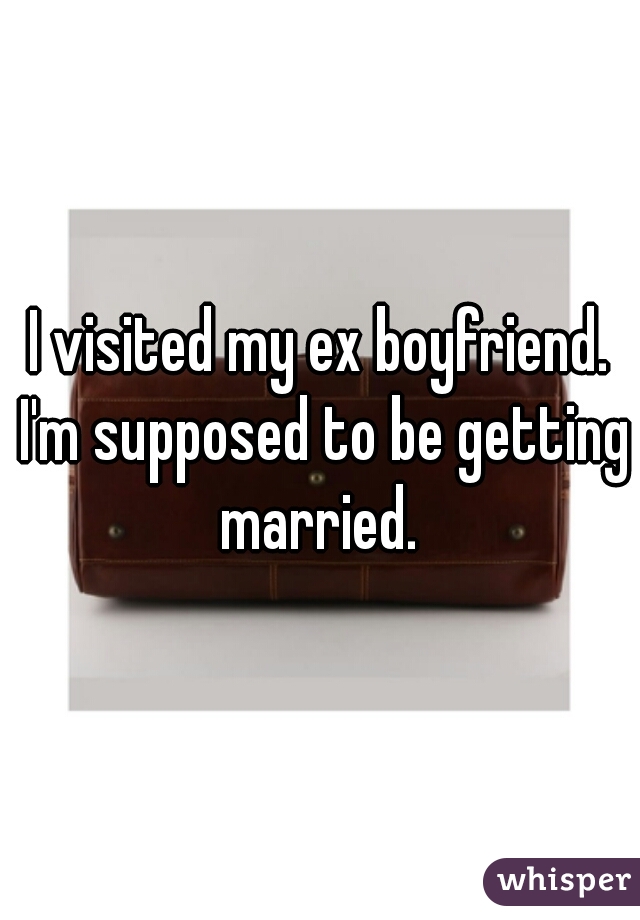 I visited my ex boyfriend. I'm supposed to be getting married. 