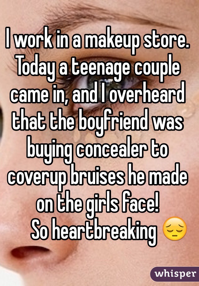 I work in a makeup store. Today a teenage couple came in, and I overheard that the boyfriend was buying concealer to coverup bruises he made on the girls face!  
      So heartbreaking 😔