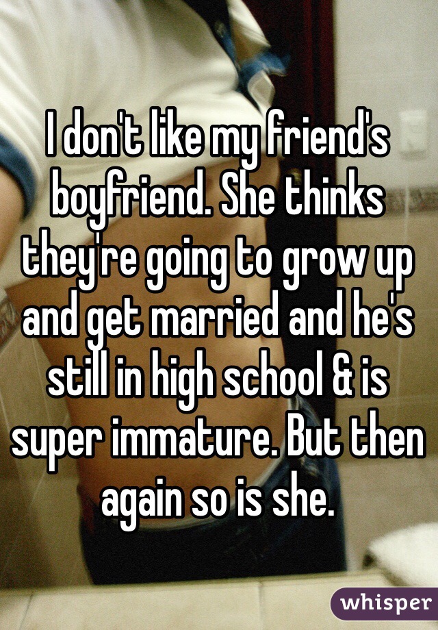 I don't like my friend's boyfriend. She thinks they're going to grow up and get married and he's still in high school & is super immature. But then again so is she.