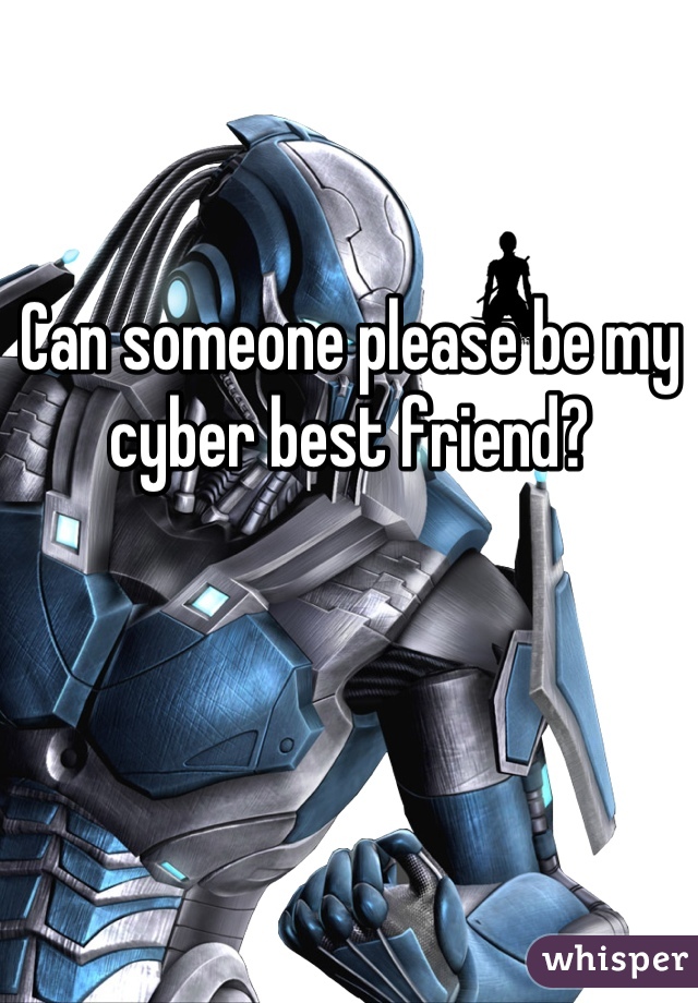 Can someone please be my cyber best friend?