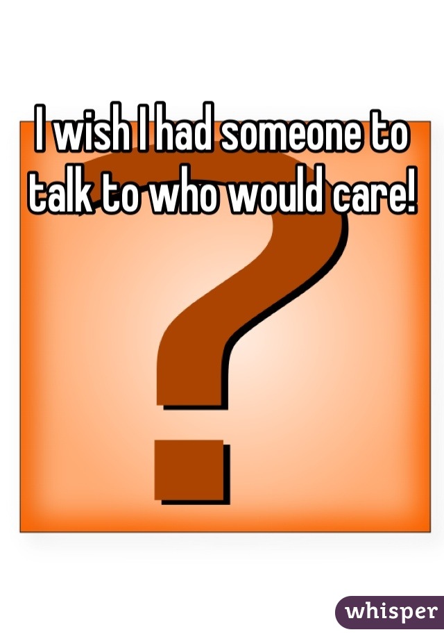 I wish I had someone to talk to who would care!