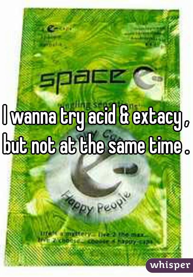 I wanna try acid & extacy , but not at the same time . 