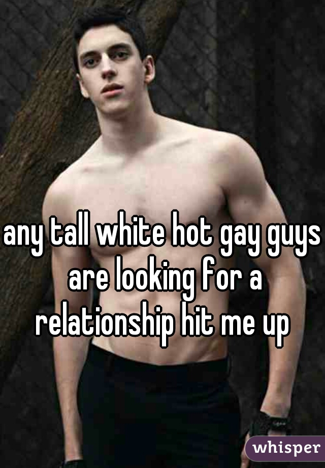 any tall white hot gay guys are looking for a relationship hit me up 