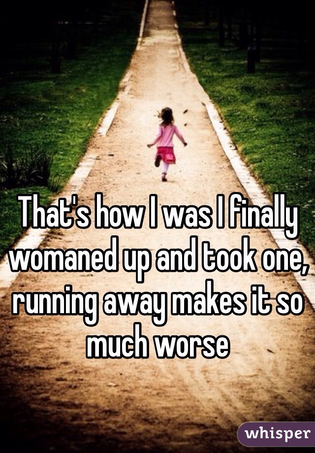 That's how I was I finally womaned up and took one, running away makes it so much worse 