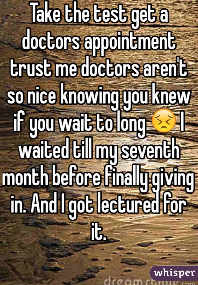 Take the test get a doctors appointment trust me doctors aren't so nice knowing you knew if you wait to long ðŸ˜£ I waited till my seventh month before finally giving in. And I got lectured for it.  
