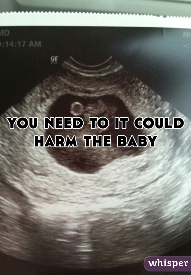you need to it could harm the baby 