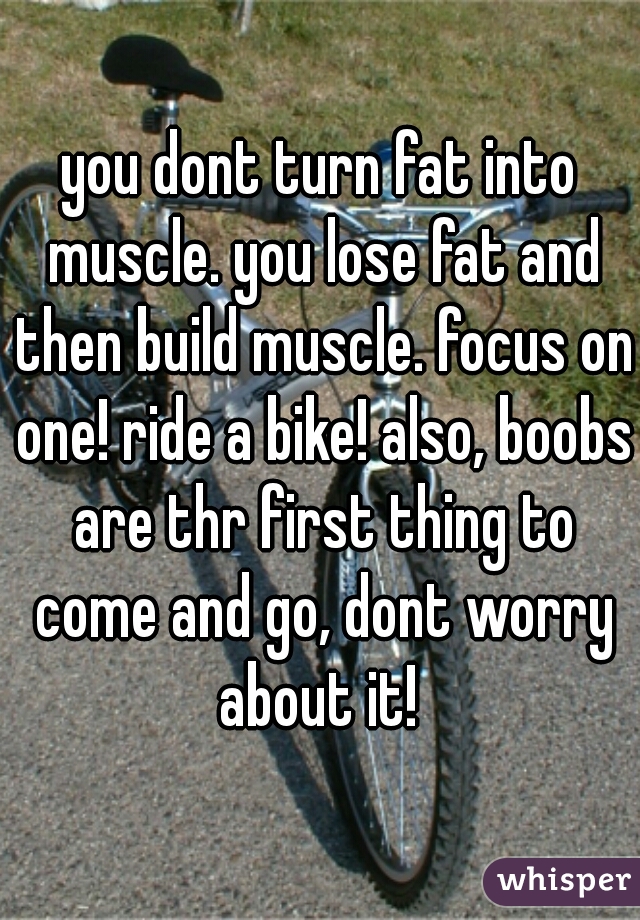 you dont turn fat into muscle. you lose fat and then build muscle. focus on one! ride a bike! also, boobs are thr first thing to come and go, dont worry about it! 