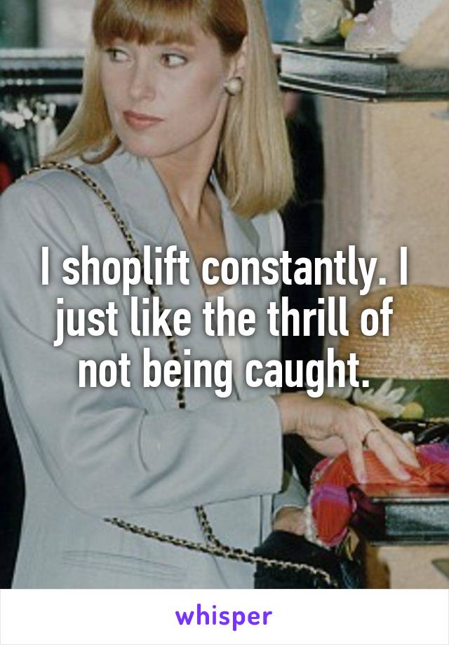 I shoplift constantly. I just like the thrill of not being caught.