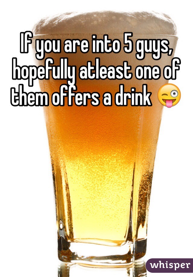 If you are into 5 guys, hopefully atleast one of them offers a drink 😜