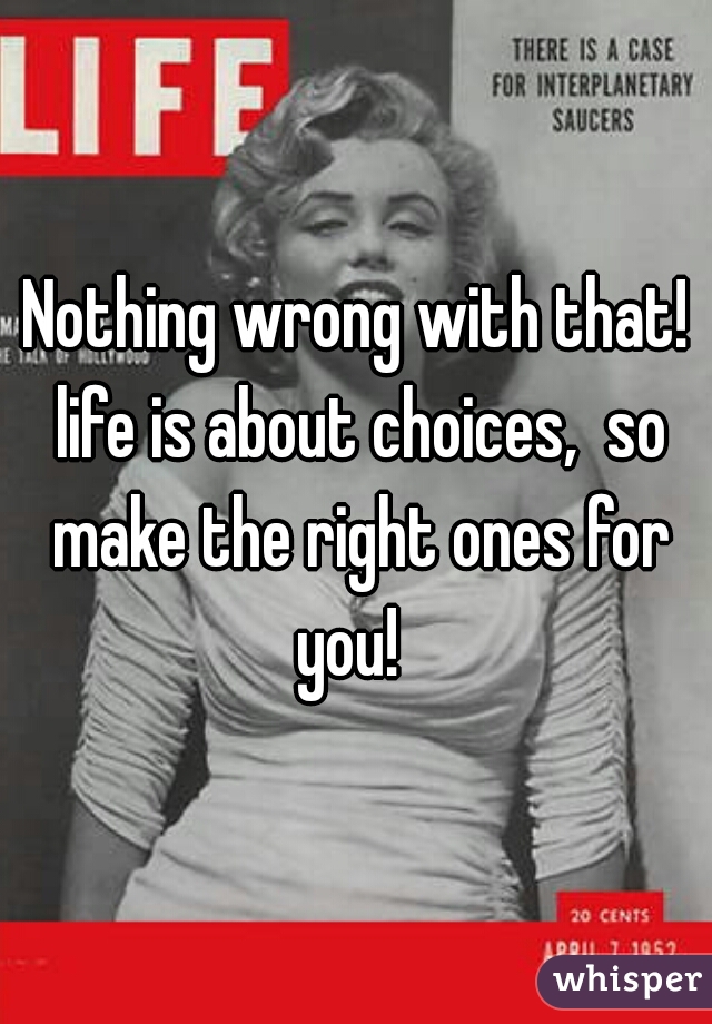Nothing wrong with that! life is about choices,  so make the right ones for you!  